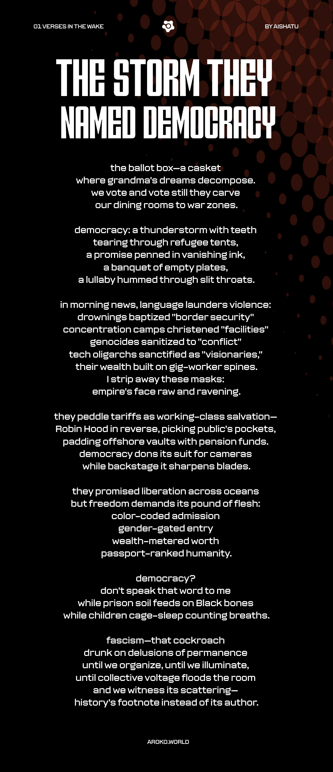 A bold, politically charged poem titled The Storm They Called Democracy critiques the failures and hypocrisies of modern democratic systems. It opens by comparing the ballot box to a casket holding decomposed dreams, especially of elders like "grandma." Through visceral imagery, democracy is portrayed as a violent force—"a thunderstorm with teeth"—causing destruction and perpetuating suffering. The poem indicts sanitized political language that masks atrocities, critiques capitalist exploitation, and denounces global inequality disguised as liberation. It concludes with a call to collective resistance, envisioning a future where organized people strip fascism of its power, making it a mere footnote in history rather than its author. The tone is defiant, mournful, and unflinchingly critical.